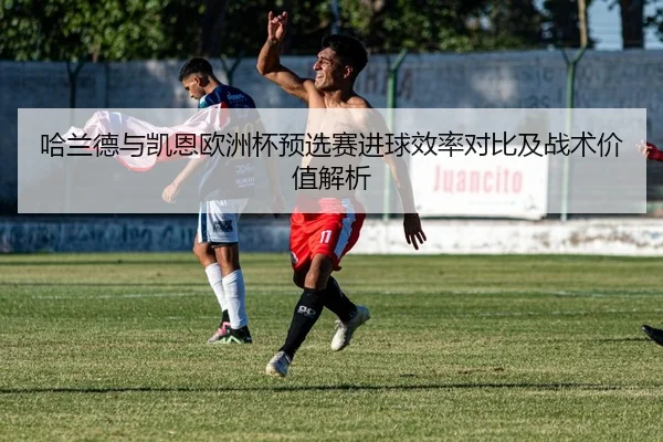 哈兰德与凯恩欧洲杯预选赛进球效率对比及战术价值解析